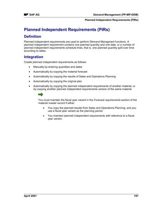 SAP AG Demand Management (PP-MP-DEM)
Planned Independent Requirements (PIRs)
April 2001 197
Planned Independent Requirements (PIRs)
Definition
Planned independent requirements are used to perform Demand Managment functions. A
planned independent requirement contains one planned quantity and one date, or a number of
planned independent requirements schedule lines, that is, one planned quantity split over time
according to dates.
Integration
Create planned independent requirements as follows:
· Manually by entering quantities and dates
· Automatically by copying the material forecast
· Automatically by copying the results of Sales and Operations Planning
· Automatically by copying the original plan
· Automatically by copying the planned independent requirements of another material, or
by copying another planned independent requirements version of the same material
You must maintain the fiscal year variant in the Forecast requirements section of the
material master record if either:
· You copy the planned results from Sales and Operations Planning, and you
use a fiscal year variant as the planning period.
· You maintain planned independent requirements with reference to a fiscal
year variant.
 