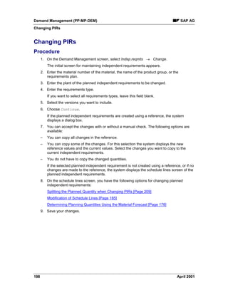 Demand Management (PP-MP-DEM) SAP AG
Changing PIRs
198 April 2001
Changing PIRs
Procedure
1. On the Demand Management screen, select Indep.reqmts ® Change.
The initial screen for maintaining independent requirements appears.
2. Enter the material number of the material, the name of the product group, or the
requirements plan.
3. Enter the plant of the planned independent requirements to be changed.
4. Enter the requirements type.
If you want to select all requirements types, leave this field blank.
5. Select the versions you want to include.
6. Choose Continue.
If the planned independent requirements are created using a reference, the system
displays a dialog box.
7. You can accept the changes with or without a manual check. The following options are
available:
– You can copy all changes in the reference.
– You can copy some of the changes. For this selection the system displays the new
reference values and the current values. Select the changes you want to copy to the
current independent requirements.
– You do not have to copy the changed quantities.
If the selected planned independent requirement is not created using a reference, or if no
changes are made to the reference, the system displays the schedule lines screen of the
planned independent requirements.
8. On the schedule lines screen, you have the following options for changing planned
independent requirements:
Splitting the Planned Quantity when Changing PIRs [Page 209]
Modification of Schedule Lines [Page 185]
Determining Planning Quantities Using the Material Forecast [Page 178]
9. Save your changes.
 