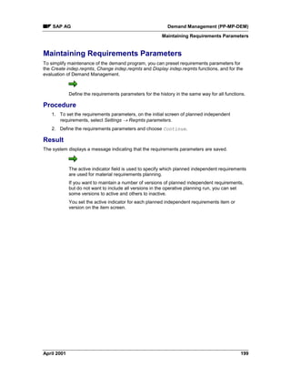 SAP AG Demand Management (PP-MP-DEM)
Maintaining Requirements Parameters
April 2001 199
Maintaining Requirements Parameters
To simplify maintenance of the demand program, you can preset requirements parameters for
the Create indep.reqmts, Change indep.reqmts and Display indep.reqmts functions, and for the
evaluation of Demand Management.
Define the requirements parameters for the history in the same way for all functions.
Procedure
1. To set the requirements parameters, on the initial screen of planned independent
requirements, select Settings ® Reqmts parameters.
2. Define the requirements parameters and choose Continue.
Result
The system displays a message indicating that the requirements parameters are saved.
The active indicator field is used to specify which planned independent requirements
are used for material requirements planning.
If you want to maintain a number of versions of planned independent requirements,
but do not want to include all versions in the operative planning run, you can set
some versions to active and others to inactive.
You set the active indicator for each planned independent requirements item or
version on the item screen.
 