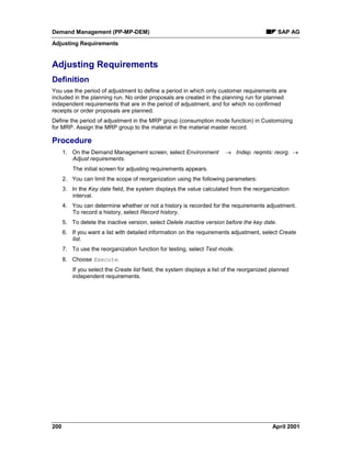 Demand Management (PP-MP-DEM) SAP AG
Adjusting Requirements
200 April 2001
Adjusting Requirements
Definition
You use the period of adjustment to define a period in which only customer requirements are
included in the planning run. No order proposals are created in the planning run for planned
independent requirements that are in the period of adjustment, and for which no confirmed
receipts or order proposals are planned.
Define the period of adjustment in the MRP group (consumption mode function) in Customizing
for MRP. Assign the MRP group to the material in the material master record.
Procedure
1. On the Demand Management screen, select Environment ® Indep. reqmts: reorg. ®
Adjust requirements.
The initial screen for adjusting requirements appears.
2. You can limit the scope of reorganization using the following parameters:
3. In the Key date field, the system displays the value calculated from the reorganization
interval.
4. You can determine whether or not a history is recorded for the requirements adjustment.
To record a history, select Record history.
5. To delete the inactive version, select Delete inactive version before the key date.
6. If you want a list with detailed information on the requirements adjustment, select Create
list.
7. To use the reorganization function for testing, select Test mode.
8. Choose Execute.
If you select the Create list field, the system displays a list of the reorganized planned
independent requirements.
 