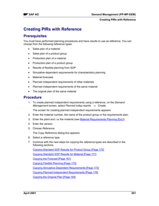 SAP AG Demand Management (PP-MP-DEM)
Creating PIRs with Reference
April 2001 201
Creating PIRs with Reference
Prerequisites
You must have performed planning procedures and have results to use as reference. You can
choose from the following reference types:
· Sales plan of a material
· Sales plan of a product group
· Production plan of a material
· Production plan of a product group
· Results of flexible planning from SOP
· Simulative dependent requirements for characteristics planning
· Material forecasts
· Planned independent requirements of other materials
· Planned independent requirements of the same material
· The original plan of the same material
Procedure
1. To create planned independent requirements using a reference, on the Demand
Management screen, select Planned indep.reqmts ® Create.
The screen for creating planned independent requirements appears.
2. Enter the material number, the name of the product group or the requirements plan.
3. Enter the plant and / or the material (see Material Requirements Planning [Ext.]).
4. Enter the version.
5. Choose Reference.
The Copy Reference dialog box appears.
6. Select a reference type.
7. Continue with the next steps for copying the reference types are described in the
following sections:
Copying Standard SOP Results for Product Group [Page 172]
Copying Standard SOP Results for Material [Page 171]
Copying the Forecast [Page 161]
Copying Flexible Planning [Page 175]
Copying Simulative Dependent Requirements [Page 173]
Copying Planned Independent Requirements [Page 176]
Copying the Original Plan [Page 164]
 