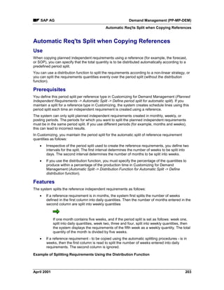 SAP AG Demand Management (PP-MP-DEM)
Automatic Req'ts Split when Copying References
April 2001 203
Automatic Req'ts Split when Copying References
Use
When copying planned independent requirements using a reference (for example, the forecast,
or SOP), you can specify that the total quantity is to be distributed automatically according to a
predefined period split.
You can use a distribution function to split the requirements according to a non-linear strategy, or
you can split the requirements quantities evenly over the period split (without the distribution
function).
Prerequisites
You define this period split per reference type in Customizing for Demand Management (Planned
Independent Requirements -> Automatic Split -> Define period split for automatic split). If you
maintain a split for a reference type in Customizing, the system creates schedule lines using this
period split each time an independent requirement is created using a reference.
The system can only split planned independent requirements created in monthly, weekly, or
posting periods. The periods for which you want to split the planned independent requirements
must be in the same period split. If you use different periods (for example, months and weeks),
this can lead to incorrect results.
In Customizing, you maintain the period split for the automatic split of reference requirement
quantities as follows:
· Irrespective of the period split used to create the reference requirements, you define two
intervals for the split. The first interval determines the number of weeks to be split into
days. The second interval determines the number of months to be split into weeks.
· If you use the distribution function, you must specify the percentage of the quantities to
produce within a percentage of the production time in Customizing for Demand
Management (Automatic Split -> Distribution Function for Automatic Split -> Define
distribution function).
Features
The system splits the reference independent requirements as follows:
· If a reference requirement is in months, the system first splits the number of weeks
defined in the first column into daily quantities. Then the number of months entered in the
second column are split into weekly quantities
If one month contains five weeks, and if the period split is set as follows: week one,
split into daily quantities, week two, three and four, split into weekly quantities, then
the system displays the requirements of the fifth week as a weekly quantity. The total
quantity of the month is divided by five weeks.
· If a reference requirement - to be copied using the automatic splitting procedures - is in
weeks, then the first column is read to split the number of weeks entered into daily
requirements. The second column is ignored.
Example of Splitting Requirements Using the Distribution Function
 