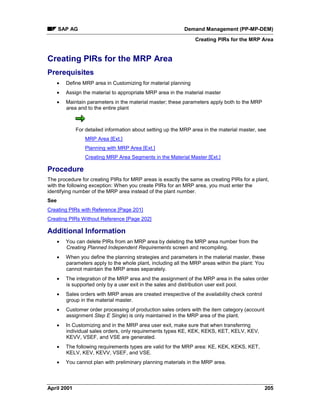 SAP AG Demand Management (PP-MP-DEM)
Creating PIRs for the MRP Area
April 2001 205
Creating PIRs for the MRP Area
Prerequisites
· Define MRP area in Customizing for material planning
· Assign the material to appropriate MRP area in the material master
· Maintain parameters in the material master; these parameters apply both to the MRP
area and to the entire plant
For detailed information about setting up the MRP area in the material master, see
MRP Area [Ext.]
Planning with MRP Area [Ext.]
Creating MRP Area Segments in the Material Master [Ext.]
Procedure
The procedure for creating PIRs for MRP areas is exactly the same as creating PIRs for a plant,
with the following exception: When you create PIRs for an MRP area, you must enter the
identifying number of the MRP area instead of the plant number.
See
Creating PIRs with Reference [Page 201]
Creating PIRs Without Reference [Page 202]
Additional Information
· You can delete PIRs from an MRP area by deleting the MRP area number from the
Creating Planned Independent Requirements screen and recompiling.
· When you define the planning strategies and parameters in the material master, these
parameters apply to the whole plant, including all the MRP areas within the plant: You
cannot maintain the MRP areas separately.
· The integration of the MRP area and the assignment of the MRP area in the sales order
is supported only by a user exit in the sales and distribution user exit pool.
· Sales orders with MRP areas are created irrespective of the availability check control
group in the material master.
· Customer order processing of production sales orders with the item category (account
assignment Step E Single) is only maintained in the MRP area of the plant.
· In Customizing and in the MRP area user exit, make sure that when transferring
individual sales orders, only requirements types KE, KEK, KEKS, KET, KELV, KEV,
KEVV, VSEF, and VSE are generated.
· The following requirements types are valid for the MRP area: KE, KEK, KEKS, KET,
KELV, KEV, KEVV, VSEF, and VSE.
· You cannot plan with preliminary planning materials in the MRP area.
 