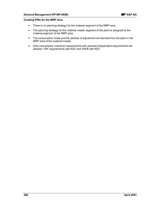 Demand Management (PP-MP-DEM) SAP AG
Creating PIRs for the MRP Area
206 April 2001
· There is no planning strategy for the material segment of the MRP area.
· The planning strategy for the material master segment of the plant is assigned to the
material segment of the MRP area.
· The consumption mode and the periods of adjustment are derived from the plant in the
MRP area of the material master.
· Only consumption customer requirements with planned independent requirements are
allowed: VSF requirements with KSV and VSFB with KSV.
 