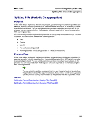 SAP AG Demand Management (PP-MP-DEM)
Splitting PIRs (Periodic Disaggregation)
April 2001 207
Splitting PIRs (Periodic Disaggregation)
Purpose
In the initial stages of planning the demand program, you enter large requirement quantities (for
example, annual or monthly quantities from the material forecast or from SOP) which you refine
to a detailed period split. You can split these initial quantities manually or automatically. In this
process, you can use periods from the Gregorian calendar, or periods of your choice using the
PPC planning calendar.
You can create planned independent requirements as one quantity and split them over a number
of periods. You can choose between the following periods:
· Daily
· Weekly
· Monthly
· For each accounting period
· Planning calendar period (only possible on schedule line screen)
Process Flow
In the initial stages of planning the demand program, you enter large requirement quantities (for
example, annual or monthly quantities from the material forecast or from SOP) which you refine
to a detailed period split. You can split these initial quantities manually or automatically. In this
process, you can use periods from the Gregorian calendar, or periods of your choice using the
PPC planning calendar.
You can select the splitting periods so that they are the same length or shorter than
the period indicators of the requirements date. If you enter a weekly period, you can
split the planned quantity into the weeks of the period or into the days of the period.
See also:
Splitting the Planned Quantity when Creating PIRs [Page 208]
Splitting the Planned Quantity when Changing PIRs [Page 209]
 