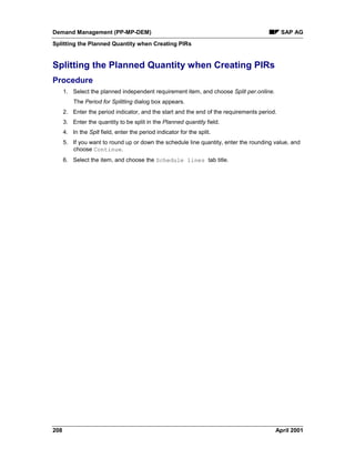 Demand Management (PP-MP-DEM) SAP AG
Splitting the Planned Quantity when Creating PIRs
208 April 2001
Splitting the Planned Quantity when Creating PIRs
Procedure
1. Select the planned independent requirement item, and choose Split per.online.
The Period for Splitting dialog box appears.
2. Enter the period indicator, and the start and the end of the requirements period.
3. Enter the quantity to be split in the Planned quantity field.
4. In the Splt field, enter the period indicator for the split.
5. If you want to round up or down the schedule line quantity, enter the rounding value, and
choose Continue.
6. Select the item, and choose the Schedule lines tab title.
 