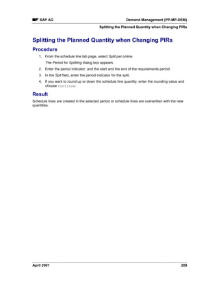 SAP AG Demand Management (PP-MP-DEM)
Splitting the Planned Quantity when Changing PIRs
April 2001 209
Splitting the Planned Quantity when Changing PIRs
Procedure
1. From the schedule line tab page, select Split per.online.
The Period for Splitting dialog box appears.
2. Enter the period indicator, and the start and the end of the requirements period.
3. In the Splt field, enter the period indicator for the split.
4. If you want to round up or down the schedule line quantity, enter the rounding value and
choose Continue.
Result
Schedule lines are created in the selected period or schedule lines are overwritten with the new
quantities.
 