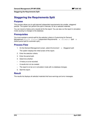 Demand Management (PP-MP-DEM) SAP AG
Staggering the Requirements Split
210 April 2001
Staggering the Requirements Split
Purpose
This process allows you to split planned independent requirements into smaller, staggered
periods. The system can perform this split in intervals, for all or selected materials.
You can record a history and a results list for the report. You can also run the report in simulation
mode causing no changes to the database.
Prerequisites
You must maintain a period split for the selection criteria in Customizing for Demand
Management. (Choose Planned Independent Requirements ® Automatic Split ®
Define period split for automatic split.)
Process Flow
1. On the Demand Management screen, select Environment ® Staggered split.
The system displays the initial screen of the report.
2. Enter the selection criteria.
3. Enter the period split.
4. Determine whether:
– A history is to be recorded.
– A results list is to be created.
– The report is to be run in simulation mode with no database changes.
5. Start the report.
Result
The results list displays all selected materials that have warnings and error messages.
 