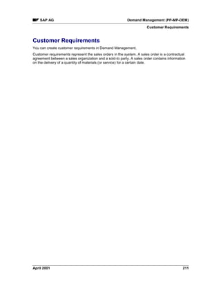 SAP AG Demand Management (PP-MP-DEM)
Customer Requirements
April 2001 211
Customer Requirements
You can create customer requirements in Demand Management.
Customer requirements represent the sales orders in the system. A sales order is a contractual
agreement between a sales organization and a sold-to party. A sales order contains information
on the delivery of a quantity of materials (or service) for a certain date.
 
