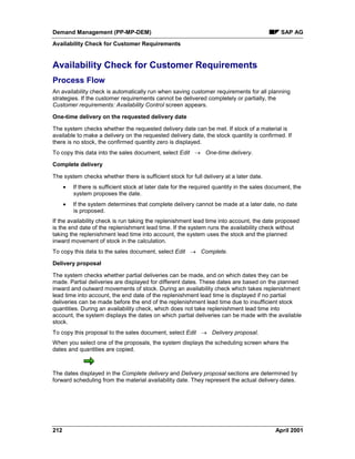 Demand Management (PP-MP-DEM) SAP AG
Availability Check for Customer Requirements
212 April 2001
Availability Check for Customer Requirements
Process Flow
An availability check is automatically run when saving customer requirements for all planning
strategies. If the customer requirements cannot be delivered completely or partially, the
Customer requirements: Availability Control screen appears.
One-time delivery on the requested delivery date
The system checks whether the requested delivery date can be met. If stock of a material is
available to make a delivery on the requested delivery date, the stock quantity is confirmed. If
there is no stock, the confirmed quantity zero is displayed.
To copy this data into the sales document, select Edit ® One-time delivery.
Complete delivery
The system checks whether there is sufficient stock for full delivery at a later date.
· If there is sufficient stock at later date for the required quantity in the sales document, the
system proposes the date.
· If the system determines that complete delivery cannot be made at a later date, no date
is proposed.
If the availability check is run taking the replenishment lead time into account, the date proposed
is the end date of the replenishment lead time. If the system runs the availability check without
taking the replenishment lead time into account, the system uses the stock and the planned
inward movement of stock in the calculation.
To copy this data to the sales document, select Edit ® Complete.
Delivery proposal
The system checks whether partial deliveries can be made, and on which dates they can be
made. Partial deliveries are displayed for different dates. These dates are based on the planned
inward and outward movements of stock. During an availability check which takes replenishment
lead time into account, the end date of the replenishment lead time is displayed if no partial
deliveries can be made before the end of the replenishment lead time due to insufficient stock
quantities. During an availability check, which does not take replenishment lead time into
account, the system displays the dates on which partial deliveries can be made with the available
stock.
To copy this proposal to the sales document, select Edit ® Delivery proposal.
When you select one of the proposals, the system displays the scheduling screen where the
dates and quantities are copied.
The dates displayed in the Complete delivery and Delivery proposal sections are determined by
forward scheduling from the material availability date. They represent the actual delivery dates.
 