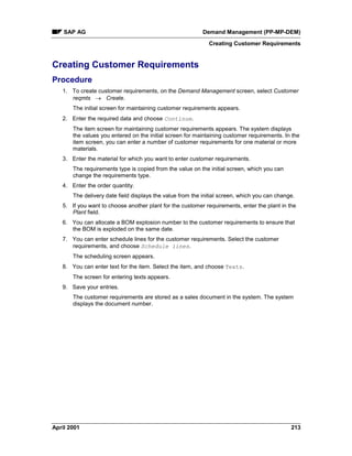 SAP AG Demand Management (PP-MP-DEM)
Creating Customer Requirements
April 2001 213
Creating Customer Requirements
Procedure
1. To create customer requirements, on the Demand Management screen, select Customer
reqmts ® Create.
The initial screen for maintaining customer requirements appears.
2. Enter the required data and choose Continue.
The item screen for maintaining customer requirements appears. The system displays
the values you entered on the initial screen for maintaining customer requirements. In the
item screen, you can enter a number of customer requirements for one material or more
materials.
3. Enter the material for which you want to enter customer requirements.
The requirements type is copied from the value on the initial screen, which you can
change the requirements type.
4. Enter the order quantity.
The delivery date field displays the value from the initial screen, which you can change.
5. If you want to choose another plant for the customer requirements, enter the plant in the
Plant field.
6. You can allocate a BOM explosion number to the customer requirements to ensure that
the BOM is exploded on the same date.
7. You can enter schedule lines for the customer requirements. Select the customer
requirements, and choose Schedule lines.
The scheduling screen appears.
8. You can enter text for the item. Select the item, and choose Texts.
The screen for entering texts appears.
9. Save your entries.
The customer requirements are stored as a sales document in the system. The system
displays the document number.
 