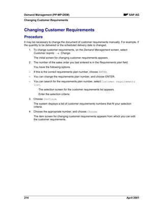 Demand Management (PP-MP-DEM) SAP AG
Changing Customer Requirements
214 April 2001
Changing Customer Requirements
Procedure
It may be necessary to change the document of customer requirements manually. For example, if
the quantity to be delivered or the scheduled delivery date is changed.
1. To change customer requirements, on the Demand Management screen, select
Customer reqmts ® Change.
The initial screen for changing customer requirements appears.
2. The number of the sales order you last entered is in the Requirements plan field.
You have the following options:
– If this is the correct requirements plan number, choose ENTER.
– You can change the requirements plan number, and choose ENTER.
– You can search for the requirements plan number, select Customer requirements
list.
The selection screen for the customer requirements list appears.
Enter the selection criteria:
3. Choose Continue.
The system displays a list of customer requirements numbers that fit your selection
criteria.
4. Choose the appropriate number, and choose Choose.
The item screen for changing customer requirements appears from which you can edit
the customer requirements.
 