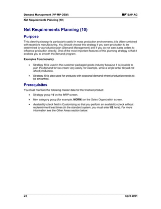 Demand Management (PP-MP-DEM) SAP AG
Net Requirements Planning (10)
24 April 2001
Net Requirements Planning (10)
Purpose
This planning strategy is particularly useful in mass production environments; it is often combined
with repetitive manufacturing. You should choose this strategy if you want production to be
determined by a production plan (Demand Management) and if you do not want sales orders to
influence production directly. One of the most important features of this planning strategy is that it
enables you to smooth the demand program.
Examples from Industry
· Strategy 10 is used in the customer packaged goods industry because it is possible to
plan the demand for ice cream very easily, for example, while a single order should not
affect production.
· Strategy 10 is also used for products with seasonal demand where production needs to
be smoothed.
Prerequisites
You must maintain the following master data for the finished product:
· Strategy group 10 on the MRP screen.
· Item category group (for example, NORM) on the Sales Organization screen.
· Availability check field in Customizing so that you perform an availability check without
replenishment lead times (in the standard system, you must enter 02 here). For more
information see the Other Areas section below.
 