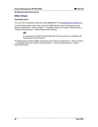 Demand Management (PP-MP-DEM) SAP AG
Net Requirements Planning (10)
26 April 2001
Other Areas
Availability Check
You must use an availability check that checks without RLT. See Availability Check [Page 157].
To switch off the display of the orders, set the No MRP indicator to 2 in Customizing (choose
Sales and Distribution ® Basic Functions ® Availability Check and Transfer of Requirements ®
Transfer of Requirements ® Define Requirements Classes).
Do not leave the No MRP indicator field blank. If the requirement is transferred, the
consequences may be serious.
This IMG activity is linked to LSF in Customizing under Sales and Distribution ® Basic Functions
® Availability Check and Transfer of Requirements ® Transfer of Requirements ® Define
requirements types.
 