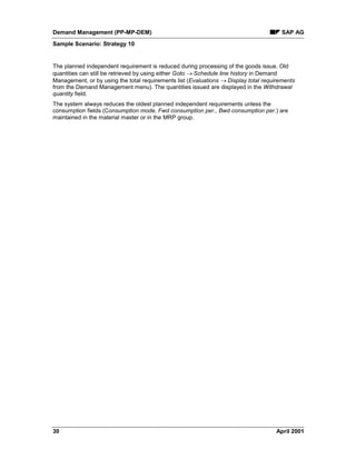 Demand Management (PP-MP-DEM) SAP AG
Sample Scenario: Strategy 10
30 April 2001
The planned independent requirement is reduced during processing of the goods issue. Old
quantities can still be retrieved by using either Goto ® Schedule line history in Demand
Management, or by using the total requirements list (Evaluations ® Display total requirements
from the Demand Management menu). The quantities issued are displayed in the Withdrawal
quantity field.
The system always reduces the oldest planned independent requirements unless the
consumption fields (Consumption mode, Fwd consumption per., Bwd consumption per.) are
maintained in the material master or in the MRP group.
 