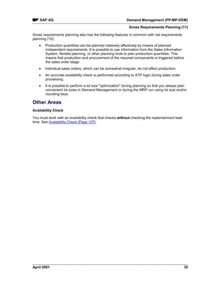 SAP AG Demand Management (PP-MP-DEM)
Gross Requirements Planning (11)
April 2001 35
Gross requirements planning also has the following features in common with net requirements
planning (10):
· Production quantities can be planned relatively effectively by means of planned
independent requirements. It is possible to use information from the Sales Information
System, flexible planning, or other planning tools to plan production quantities. This
means that production and procurement of the required components is triggered before
the sales order stage.
· Individual sales orders, which can be somewhat irregular, do not affect production.
· An accurate availability check is performed according to ATP logic during sales order
processing.
· It is possible to perform a lot size "optimization" during planning so that you always plan
convenient lot sizes in Demand Management or during the MRP run using lot size and/or
rounding keys.
Other Areas
Availability Check
You must work with an availability check that checks without checking the replenishment lead
time. See Availability Check [Page 157].
 
