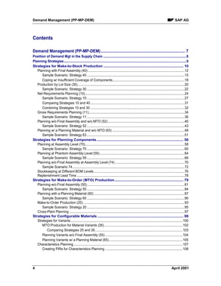 Demand Management (PP-MP-DEM) SAP AG
4 April 2001
Contents
Demand Management (PP-MP-DEM)............................................................................ 7
Position of Demand Mgt in the Supply Chain ...........................................................................................8
Planning Strategies......................................................................................................................................9
Strategies for Make-to-Stock Production ............................................................................... 10
Planning with Final Assembly (40)..........................................................................................................12
Sample Scenario: Strategy 40 ...........................................................................................................15
Coping w/ Insufficient Coverage of Components...............................................................................18
Production by Lot Size (30).....................................................................................................................20
Sample Scenario: Strategy 30 ...........................................................................................................22
Net Requirements Planning (10).............................................................................................................24
Sample Scenario: Strategy 10 ...........................................................................................................27
Comparing Strategies 10 and 40.......................................................................................................31
Combining Strategies 10 and 30 .......................................................................................................32
Gross Requirements Planning (11).........................................................................................................34
Sample Scenario: Strategy 11 ...........................................................................................................36
Planning w/o Final Assembly and w/o MTO (52)....................................................................................40
Sample Scenario: Strategy 52 ...........................................................................................................43
Planning w/ a Planning Material and w/o MTO (63) ...............................................................................48
Sample Scenario: Strategy 63 ...........................................................................................................51
Strategies for Planning Components...................................................................................... 56
Planning at Assembly Level (70).............................................................................................................58
Sample Scenario: Strategy 70 ...........................................................................................................60
Planning at Phantom Assembly Level (59).............................................................................................64
Sample Scenario: Strategy 59 ...........................................................................................................66
Planning w/o Final Assembly at Assembly Level (74) ............................................................................70
Sample Scenario 74...........................................................................................................................72
Stockkeeping at Different BOM Levels ...................................................................................................76
Replenishment Lead Time ......................................................................................................................78
Strategies for Make-to-Order (MTO) Production.................................................................... 79
Planning w/o Final Assembly (50)...........................................................................................................81
Sample Scenario: Strategy 50 ...........................................................................................................84
Planning with a Planning Material (60) ...................................................................................................87
Sample Scenario: Strategy 60 ...........................................................................................................90
Make-to-Order Production (20) ...............................................................................................................93
Sample Scenario: Strategy 20 ...........................................................................................................95
Cross-Plant Planning ..............................................................................................................................97
Strategies for Configurable Materials ..................................................................................... 98
Strategies for Variants...........................................................................................................................100
MTO Production for Material Variants (26)......................................................................................102
Comparing Strategies 25 and 26................................................................................................103
Planning Variants w/o Final Assembly (55) .....................................................................................104
Planning Variants w/ a Planning Material (65).................................................................................105
Characteristics Planning .......................................................................................................................107
Creating PIRs for Characteristics Planning .....................................................................................108
 