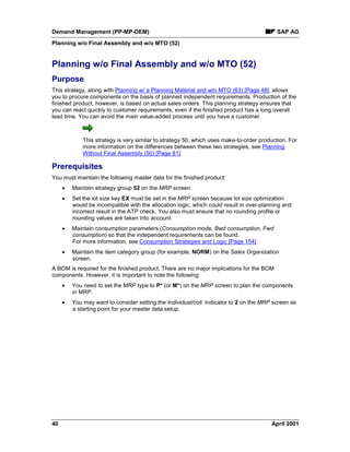 Demand Management (PP-MP-DEM) SAP AG
Planning w/o Final Assembly and w/o MTO (52)
40 April 2001
Planning w/o Final Assembly and w/o MTO (52)
Purpose
This strategy, along with Planning w/ a Planning Material and w/o MTO (63) [Page 48], allows
you to procure components on the basis of planned independent requirements. Production of the
finished product, however, is based on actual sales orders. This planning strategy ensures that
you can react quickly to customer requirements, even if the finished product has a long overall
lead time. You can avoid the main value-added process until you have a customer.
This strategy is very similar to strategy 50, which uses make-to-order production. For
more information on the differences between these two strategies, see Planning
Without Final Assembly (50) [Page 81].
Prerequisites
You must maintain the following master data for the finished product:
· Maintain strategy group 52 on the MRP screen.
· Set the lot size key EX must be set in the MRP screen because lot size optimization
would be incompatible with the allocation logic, which could result in over-planning and
incorrect result in the ATP check. You also must ensure that no rounding profile or
rounding values are taken into account.
· Maintain consumption parameters (Consumption mode, Bwd consumption, Fwd
consumption) so that the independent requirements can be found.
For more information, see Consumption Strategies and Logic [Page 154].
· Maintain the item category group (for example, NORM) on the Sales Organization
screen.
A BOM is required for the finished product. There are no major implications for the BOM
components. However, it is important to note the following:
· You need to set the MRP type to P* (or M*) on the MRP screen to plan the components
in MRP.
· You may want to consider setting the Individual/coll. Indicator to 2 on the MRP screen as
a starting point for your master data setup.
 