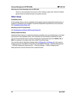 Demand Management (PP-MP-DEM) SAP AG
Planning w/o Final Assembly and w/o MTO (52)
42 April 2001
returns or over-production) into account, when creating a sales order. Stock for finished
goods should be handled through an exception process.
Other Areas
Availability Check
In this strategy, there is only an availability check against planned independent requirements. A
material is considered to be available if a planned independent requirement can be consumed.
See Availability Check [Page 157].
Stocking Level for Components
See Stockkeeping at Different BOM Levels [Page 76].
Selling Unplanned Stock
Unplanned stock (returns or unplanned production quantities such as overdeliveries) is not taken
into account in the availability check, and is therefore not automatically considered for sales.
You can ensure that this stock is sold by changing the requirements type (from KSVS to KL or
KSV, for example) in the sales order menu under Procurement type.
You must also add an alternative strategy (either 30 [Page 20] or 40 [Page 12] in this case) to
strategy group 52 in the IMG for Production (choose Master Planning ® Demand Management
® Planned Independent Requirements ® Planning Strategy ® Define strategy group).
Sales personnel must be informed of this unplanned stock.
 