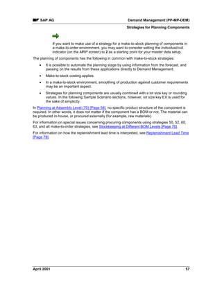 SAP AG Demand Management (PP-MP-DEM)
Strategies for Planning Components
April 2001 57
If you want to make use of a strategy for a make-to-stock planning of components in
a make-to-order environment, you may want to consider setting the Individual/coll.
indicator (on the MRP screen) to 2 as a starting point for your master data setup.
The planning of components has the following in common with make-to-stock strategies:
· It is possible to automate the planning stage by using information from the forecast, and
passing on the results from these applications directly to Demand Management.
· Make-to-stock costing applies.
· In a make-to-stock environment, smoothing of production against customer requirements
may be an important aspect.
· Strategies for planning components are usually combined with a lot size key or rounding
values. In the following Sample Scenario sections, however, lot size key EX is used for
the sake of simplicity.
In Planning at Assembly Level (70) [Page 58], no specific product structure of the component is
required. In other words, it does not matter if the component has a BOM or not. The material can
be produced in-house, or procured externally (for example, raw materials).
For information on special issues concerning procuring components using strategies 50, 52, 60,
63, and all make-to-order strategies, see Stockkeeping at Different BOM Levels [Page 76].
For information on how the replenishment lead time is interpreted, see Replenishment Lead Time
[Page 78].
 