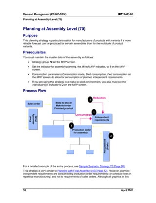 Demand Management (PP-MP-DEM) SAP AG
Planning at Assembly Level (70)
58 April 2001
Planning at Assembly Level (70)
Purpose
This planning strategy is particularly useful for manufacturers of products with variants if a more
reliable forecast can be produced for certain assemblies than for the multitude of product
variants.
Prerequisites
You must maintain the master data of the assembly as follows:
· Strategy group 70 on the MRP screen.
· Set the indicator for assembly planning, the Mixed MRP indicator, to 1 on the MRP
screen.
· Consumption parameters (Consumption mode, Bwd consumption, Fwd consumption on
the MRP screen) to allow for consumption of planned independent requirements.
· If you are using this strategy in a make-to-stock environment, you also must set the
Individual/coll. indicator to 2 on the MRP screen.
Process Flow
Sales orderSales order
Independent
requirements
Independent
requirements
Make-to-stock/
Make-to-order
Finished product
Procurement
(Push)
Procurement
(Push)
Production order
for assembly
Final
assembly
(Pull)
Final
assembly
(Pull)
1
2
3
5
Reduction
Consumption
For a detailed example of the entire process, see Sample Scenario: Strategy 70 [Page 60].
This strategy is very similar to Planning with Final Assembly (40) [Page 12]. However, planned
independent requirements are consumed by production order requirements (or schedule lines in
repetitive manufacturing) and not to requirements of sales orders. Although all graphics in this
 