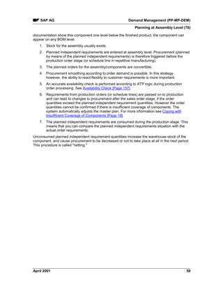SAP AG Demand Management (PP-MP-DEM)
Planning at Assembly Level (70)
April 2001 59
documentation show this component one level below the finished product, the component can
appear on any BOM level.
1. Stock for the assembly usually exists.
2. Planned independent requirements are entered at assembly level. Procurement (planned
by means of the planned independent requirements) is therefore triggered before the
production order stage (or schedule line in repetitive manufacturing).
3. The planned orders for the assembly/components are convertible.
4. Procurement smoothing according to order demand is possible. In this strategy,
however, the ability to react flexibly to customer requirements is more important.
5. An accurate availability check is performed according to ATP logic during production
order processing. See Availability Check [Page 157].
6. Requirements from production orders (or schedule lines) are passed on to production
and can lead to changes to procurement after the sales order stage, if the order
quantities exceed the planned independent requirement quantities. However the order
quantities cannot be confirmed if there is insufficient coverage of components. The
system automatically adjusts the master plan. For more information see Coping with
Insufficient Coverage of Components [Page 18].
7. The planned independent requirements are consumed during the production stage. This
means that you can compare the planned independent requirements situation with the
actual order requirements.
Unconsumed planned independent requirement quantities increase the warehouse stock of the
component, and cause procurement to be decreased or not to take place at all in the next period.
This procedure is called "netting."
 