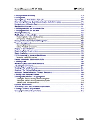 Demand Management (PP-MP-DEM) SAP AG
6 April 2001
Copying Flexible Planning ..................................................................................................... 175
Copying PIRs ........................................................................................................................... 176
Copying Usage Probabilities from LIS.................................................................................. 177
Determining Planning Quantities Using the Material Forecast .......................................... 178
Reorganization of Planning Data............................................................................................................180
Maintaining Histories.............................................................................................................. 181
Changing Histories per Schedule Line ................................................................................. 182
Changing Histories per PIR Item ........................................................................................... 183
Deleting the History ................................................................................................................ 184
Modification of Schedule Lines ............................................................................................. 185
Postponing Dates in the Schedule Lines ..............................................................................................186
Reorganizing Schedule Lines ...............................................................................................................187
Display of Information in Demand Management...................................................................................188
Version Management .............................................................................................................. 189
Comparing Versions..............................................................................................................................190
Setting Periodicity for Versions .............................................................................................................191
Display of Schedule Lines...................................................................................................... 192
Displaying Total Requirements.............................................................................................. 193
Displaying Values.................................................................................................................... 194
EXCEL Interface to Demand Management............................................................................ 195
Accessing the EXCEL Interface............................................................................................................196
Planned Independent Requirements (PIRs) ..........................................................................................197
Changing PIRs......................................................................................................................... 198
Maintaining Requirements Parameters................................................................................. 199
Adjusting Requirements......................................................................................................... 200
Creating PIRs with Reference ................................................................................................ 201
Creating PIRs Without Reference.......................................................................................... 202
Automatic Req'ts Split when Copying References.............................................................. 203
Creating PIRs for the MRP Area............................................................................................. 205
Splitting PIRs (Periodic Disaggregation).............................................................................. 207
Splitting the Planned Quantity when Creating PIRs .............................................................................208
Splitting the Planned Quantity when Changing PIRs............................................................................209
Staggering the Requirements Split .......................................................................................................210
Customer Requirements..........................................................................................................................211
Availability Check for Customer Requirements................................................................... 212
Creating Customer Requirements......................................................................................... 213
Changing Customer Requirements....................................................................................... 214
 