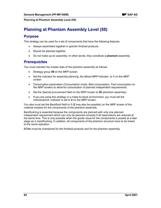 Demand Management (PP-MP-DEM) SAP AG
Planning at Phantom Assembly Level (59)
64 April 2001
Planning at Phantom Assembly Level (59)
Purpose
This strategy can be used for a set of components that have the following features:
· Always assembled together in specific finished products.
· Should be planned together.
· Do not make up an assembly. In other words, they constitute a phantom assembly.
Prerequisites
You must maintain the master data of the phantom assembly as follows:
· Strategy group 59 on the MRP screen.
· Set the indicator for assembly planning, the Mixed MRP indicator, to 1 on the MRP
screen.
· Consumption parameters (Consumption mode, Bwd consumption, Fwd consumption on
the MRP screen) to allow for consumption of planned independent requirements.
· Set the Special procurement field on the MRP screen to 50 (phantom assembly)
· If you are using this strategy in a make-to-stock environment, you must set the
Individual/coll. indicator is set to 2 on the MRP screen.
You also must set the Backflush field to 1 (2 may also be possible) on the MRP screen of the
material masters for the components of the phantom assembly.
Backflushing is essential because the components are planned with only one planned
independent requirement which can only be planned correctly if all reservations are reduced at
the same time. This is only possible when the goods issue for the components is posted at a later
stage as in backflushing. In addition, all components of the phantom structure have to be linked
to the same operation.
BOMs must be maintained for the finished products and for the phantom assembly.
 