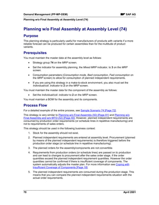 Demand Management (PP-MP-DEM) SAP AG
Planning w/o Final Assembly at Assembly Level (74)
70 April 2001
Planning w/o Final Assembly at Assembly Level (74)
Purpose
This planning strategy is particularly useful for manufacturers of products with variants if a more
reliable forecast can be produced for certain assemblies than for the multitude of product
variants.
Prerequisites
You must maintain the master data at the assembly level as follows:
· Strategy group 74 on the MRP screen.
· Set the indicator for assembly planning, the Mixed MRP indicator, to 3 on the MRP
screen.
· Consumption parameters (Consumption mode, Bwd consumption, Fwd consumption on
the MRP screen) to allow for consumption of planned independent requirements.
· If you are using this strategy in a make-to-stock environment, you also must set the
Individual/coll. indicator to 2 on the MRP screen.
You must maintain the master data for the component of the assembly as follows:
· Set the Individual/coll. indicator to 2 on the MRP screen.
You must maintain a BOM for the assembly and its components.
Process Flow
For a detailed example of the entire process, see Sample Scenario 74 [Page 72].
This strategy is very similar to Planning w/o Final Assembly (50) [Page 81] and Planning w/o
Final Assembly and w/o MTO (52) [Page 40]. However, planned independent requirements are
consumed by production order requirements (or schedule lines in repetitive manufacturing) and
not to requirements of sales orders.
This strategy should be used in the following business context:
1. Stock for the assembly should not exist.
2. Planned independent requirements are entered at assembly level. Procurement (planned
by means of the planned independent requirements) is therefore triggered before the
production order stage (or schedule line in repetitive manufacturing).
3. The planned orders for the assembly/components are not convertible.
4. Requirements from production orders (or schedule lines) are passed on to production
and can lead to changes to procurement after the sales order stage, if the order
quantities exceed the planned independent requirement quantities. However the order
quantities cannot be confirmed if there is insufficient coverage of components. The
system automatically adjusts the master plan. For more information see Coping with
Insufficient Coverage of Components [Page 18].
5. The planned independent requirements are consumed during the production stage. This
means that you can compare the planned independent requirements situation with the
actual order requirements.
 