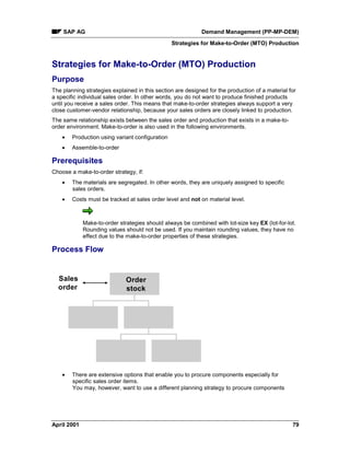 SAP AG Demand Management (PP-MP-DEM)
Strategies for Make-to-Order (MTO) Production
April 2001 79
Strategies for Make-to-Order (MTO) Production
Purpose
The planning strategies explained in this section are designed for the production of a material for
a specific individual sales order. In other words, you do not want to produce finished products
until you receive a sales order. This means that make-to-order strategies always support a very
close customer-vendor relationship, because your sales orders are closely linked to production.
The same relationship exists between the sales order and production that exists in a make-to-
order environment. Make-to-order is also used in the following environments.
· Production using variant configuration
· Assemble-to-order
Prerequisites
Choose a make-to-order strategy, if:
· The materials are segregated. In other words, they are uniquely assigned to specific
sales orders.
· Costs must be tracked at sales order level and not on material level.
Make-to-order strategies should always be combined with lot-size key EX (lot-for-lot.
Rounding values should not be used. If you maintain rounding values, they have no
effect due to the make-to-order properties of these strategies.
Process Flow
Sales
order
Order
stock
· There are extensive options that enable you to procure components especially for
specific sales order items.
You may, however, want to use a different planning strategy to procure components
 