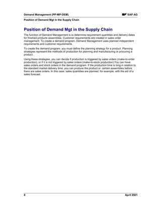 Demand Management (PP-MP-DEM) SAP AG
Position of Demand Mgt in the Supply Chain
8 April 2001
Position of Demand Mgt in the Supply Chain
The function of Demand Management is to determine requirement quantities and delivery dates
for finished products assemblies. Customer requirements are created in sales order
management. To create a demand program, Demand Management uses planned independent
requirements and customer requirements.
To create the demand program, you must define the planning strategy for a product. Planning
strategies represent the methods of production for planning and manufacturing or procuring a
product.
Using these strategies, you can decide if production is triggered by sales orders (make-to-order
production), or if it is not triggered by sales orders (make-to-stock production).You can have
sales orders and stock orders in the demand program. If the production time is long in relation to
the standard market delivery time, you can produce the product or certain assemblies before
there are sales orders. In this case, sales quantities are planned, for example, with the aid of a
sales forecast.
 