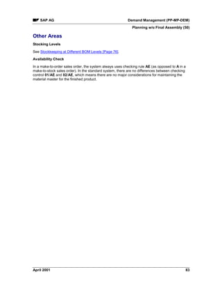 SAP AG Demand Management (PP-MP-DEM)
Planning w/o Final Assembly (50)
April 2001 83
Other Areas
Stocking Levels
See Stockkeeping at Different BOM Levels [Page 76].
Availability Check
In a make-to-order sales order, the system always uses checking rule AE (as opposed to A in a
make-to-stock sales order). In the standard system, there are no differences between checking
control 01/AE and 02/AE, which means there are no major considerations for maintaining the
material master for the finished product.
 