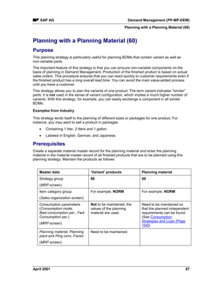 SAP AG Demand Management (PP-MP-DEM)
Planning with a Planning Material (60)
April 2001 87
Planning with a Planning Material (60)
Purpose
This planning strategy is particularly useful for planning BOMs that contain variant as well as
non-variable parts.
The important feature of this strategy is that you can procure non-variable components on the
basis of planning in Demand Management. Production of the finished product is based on actual
sales orders. This procedure ensures that you can react quickly to customer requirements even if
the finished product has a long overall lead time. You can avoid the main value-added process
until you have a customer.
This strategy allows you to plan the variants of one product. The term variant indicates "similar"
parts; it is not used in the sense of variant configuration, which implies a much higher number of
variants. With this strategy, for example, you can easily exchange a component in all similar
BOMs.
Examples from Industry
This strategy lends itself to the planning of different sizes or packages for one product. For
instance, you may want to sell a product in packages:
· Containing 1 liter, 2 liters and 1 gallon.
· Labeled in English, German, and Japanese.
Prerequisites
Create a separate material master record for the planning material and enter the planning
material in the material master record of all finished products that are to be planned using this
planning strategy. Maintain the products as follows:
Master data ‘Variant’ products Planning material
Strategy group
(MRP screen)
60 60
Item category group
(Sales organization screen)
For example, NORM For example, NORM
Consumption parameters
(Consumption mode,
Bwd consumption per., Fwd
Consumption per.)
(MRP screen)
Not to be maintained, the
values of the planning
material are used.
Need to be maintained so
that the planned independent
requirements can be found.
(See Consumption
Strategies and Logic [Page
154])
Planning material, Planning
plant and Plng conv. Factor
(MRP screen)
Need to be maintained.
 