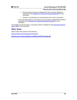 SAP AG Demand Management (PP-MP-DEM)
Planning with a Planning Material (60)
April 2001 89
· Plan the variant components independently using a planning strategy for
components. See Strategies for Planning Components [Page 56] for more
information.
· Accept an over-planning or an under-planning of the variant components.
If you have high variance in your products, you may want to automate the planning of
components. See Strategies for Configurable Materials [Page 98] for more
information.
This strategy can also be used as a cross-plant version of strategy 50. See Cross-Plant Planning
[Page 156] for more information.
Other Areas
See the Other Areas sections of the following:
Planning Without Final Assembly (50) [Page 81]
Planning with a Planning Material and Without MTO (63) [Page 48]
 