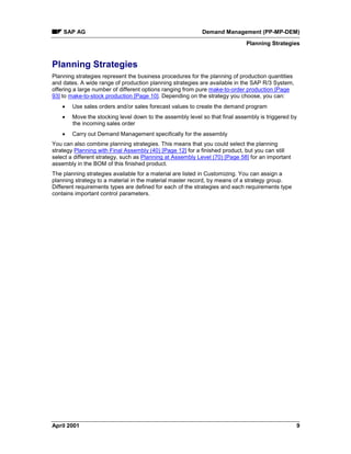 SAP AG Demand Management (PP-MP-DEM)
Planning Strategies
April 2001 9
Planning Strategies
Planning strategies represent the business procedures for the planning of production quantities
and dates. A wide range of production planning strategies are available in the SAP R/3 System,
offering a large number of different options ranging from pure make-to-order production [Page
93] to make-to-stock production [Page 10]. Depending on the strategy you choose, you can:
· Use sales orders and/or sales forecast values to create the demand program
· Move the stocking level down to the assembly level so that final assembly is triggered by
the incoming sales order
· Carry out Demand Management specifically for the assembly
You can also combine planning strategies. This means that you could select the planning
strategy Planning with Final Assembly (40) [Page 12] for a finished product, but you can still
select a different strategy, such as Planning at Assembly Level (70) [Page 58] for an important
assembly in the BOM of this finished product.
The planning strategies available for a material are listed in Customizing. You can assign a
planning strategy to a material in the material master record, by means of a strategy group.
Different requirements types are defined for each of the strategies and each requirements type
contains important control parameters.
 