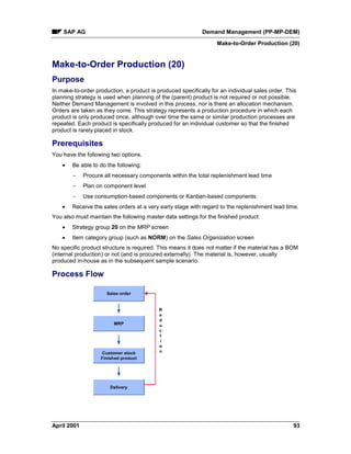 SAP AG Demand Management (PP-MP-DEM)
Make-to-Order Production (20)
April 2001 93
Make-to-Order Production (20)
Purpose
In make-to-order production, a product is produced specifically for an individual sales order. This
planning strategy is used when planning of the (parent) product is not required or not possible.
Neither Demand Management is involved in this process, nor is there an allocation mechanism.
Orders are taken as they come. This strategy represents a production procedure in which each
product is only produced once, although over time the same or similar production processes are
repeated. Each product is specifically produced for an individual customer so that the finished
product is rarely placed in stock.
Prerequisites
You have the following two options.
· Be able to do the following:
- Procure all necessary components within the total replenishment lead time
- Plan on component level
- Use consumption-based components or Kanban-based components
· Receive the sales orders at a very early stage with regard to the replenishment lead time.
You also must maintain the following master data settings for the finished product:
· Strategy group 20 on the MRP screen
· Item category group (such as NORM) on the Sales Organization screen
No specific product structure is required. This means it does not matter if the material has a BOM
(internal production) or not (and is procured externally). The material is, however, usually
produced in-house as in the subsequent sample scenario.
Process Flow
Sales order
MRP
Customer stock
Finished product
Delivery
R
e
d
u
c
t
i
o
n
 