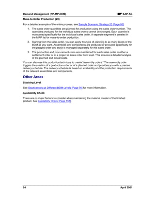 Demand Management (PP-MP-DEM) SAP AG
Make-to-Order Production (20)
94 April 2001
For a detailed example of the entire process, see Sample Scenario: Strategy 20 [Page 95].
1. The sales order quantities are planned for production using the sales order number. The
quantities produced for the individual sales orders cannot be changed. Each quantity is
maintained specifically for the individual sales order. A separate segment is created in
the MRP list for make-to-order production.
2. Starting from the sales order, you can apply this type of planning to as many levels of the
BOM as you want. Assemblies and components are produced or procured specifically for
the pegged order and stock is managed separately for this sales order.
3. The production and procurement costs are maintained for each sales order in either a
settlement order or in a project at sales order item level. This ensures a detailed analysis
of the planned and actual costs.
You can also use this production technique to create “assembly orders.” The assembly order
triggers the creation of a production order or of a planned order and provides you with a precise
delivery schedule. The delivery schedule is based on availability and the production requirements
of the relevant assemblies and components.
Other Areas
Stocking Level
See Stockkeeping at Different BOM Levels [Page 76] for more information.
Availability Check
There are no major factors to consider when maintaining the material master of the finished
product. See Availability Check [Page 157].
 