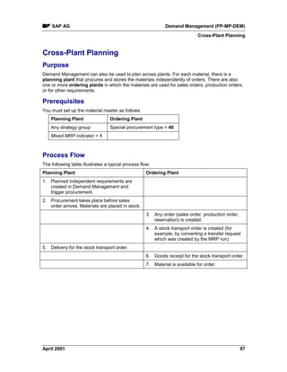 SAP AG Demand Management (PP-MP-DEM)
Cross-Plant Planning
April 2001 97
Cross-Plant Planning
Purpose
Demand Management can also be used to plan across plants. For each material, there is a
planning plant that procures and stores the materials independently of orders. There are also
one or more ordering plants in which the materials are used for sales orders, production orders,
or for other requirements.
Prerequisites
You must set up the material master as follows:
Planning Plant Ordering Plant
Any strategy group Special procurement type = 40
Mixed MRP indicator = 1
Process Flow
The following table illustrates a typical process flow:
Planning Plant Ordering Plant
1. Planned independent requirements are
created in Demand Management and
trigger procurement.
2. Procurement takes place before sales
order arrives. Materials are placed in stock.
3. Any order (sales order, production order,
reservation) is created.
4. A stock transport order is created (for
example, by converting a transfer request
which was created by the MRP run).
5. Delivery for the stock transport order.
6. Goods receipt for the stock transport order.
7. Material is available for order.
 