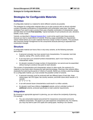 Demand Management (PP-MP-DEM) SAP AG
Strategies for Configurable Materials
98 April 2001
Strategies for Configurable Materials
Definition
A configurable material is a material for which different variants are possible.
The strategies for configurable materials allow you to plan products with an almost unlimited
number of possible combinations of characteristics and combination value keys. Use these
strategies if you want to plan a product that uses a feasible combination of characteristic values
and that does not include final assembly. Typical examples of such products are cars, elevators,
forklifts, trucks, buses.
Variants, as described in Material Variants [Ext.], could not be used to plan these products
because you had to create billions of variants. Entering usage probabilities for characteristic
values instead allows you to plan materials that have a large number of variants. This procedure
also improves change management for the components because planning is separated from
construction changes.
Structure
A configurable material can have a few or very many variants, as the following examples
demonstrate:
· A personal computer may have several more characteristics. For example, hard disk
capacity, casing, CPU, country version, color.
· A car may have up to several hundred characteristics, each in turn having many
characteristic values.
· An elevator consists of a large number of characteristics, but cannot even be assembled
without having to construct new parts for each elevator.
The number of characteristics and characteristic values (in other words, the variance) of a
material is a key factor when choosing the right planning strategy. Planning a few variants differs
drastically from planning thousands or millions of variants. Before you choose a planning strategy
for a configurable material, you must consider the possible number of variants.
· A personal computer could be produced with two different types of hard disk, three
casing types, two CPU types, two country versions, and three colors which results in 72
variants
(2 * 3 * 2 * 2 * 3).
· A car with several dozen characteristics could result in a million variants.
· An elevator could have millions of standard variants, and an unlimited number of
additional variants, produced specifically to meet customer requirements.
Integration
By choosing an appropriate approach to planning, you can reduce the complexity of planning.
For example:
· You use consumption-based procurement for inexpensive components and some
software components. The result is you plan expensive components only. For instance,
you may only want to plan CPU types and casing types, resulting in six variants.
 