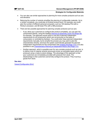 SAP AG Demand Management (PP-MP-DEM)
Strategies for Configurable Materials
April 2001 99
· You can also use similar approaches to planning for more complex products such as cars
and elevators.
· Reducing the number of variants simplifies the planning of configurable materials. Up to
a certain complexity, you could plan at finished product level. For example, you could
plan the number of different personal computers, such as 100 desktop PCs with a
Pentium processor, and 80 tower PCs with a 486 processor.
· There are two possible approaches for planning complex products such as cars:
- If you allow your customers to configure the product completely, you can plan the
components directly, using the strategy Planning at Assembly Level (70) [Page 58],
for example. This approach would result in one set of planned independent
requirements for all components (which are not procured on the basis of
consumption or controlled by Kanban). You could enter these planned independent
requirements manually, but to simplify the process you may want to plan the
characteristics directly, and have the system automatically generate the planned
independent requirements for the components (see strategy 89 [Page 121]). It is also
possible to use Characteristics Planning w/ Dependent Req'ts (56) [Page 117].
- Another approach, which is possible even for very complex products such as cars, is
to define a set of material variants (previously known as stockable types) which are
produced using a make-to-stock strategy. The advantage of this approach is that
your customers are immediately provided with products from stock. The
disadvantage is that customers cannot fully configure the product. They must buy
goods from stock.
See also:
Variant Configuration [Ext.]
 