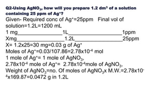 Q2-Using AgNO3, how will you prepare 1.2 dm3 of a solution
containing 25 ppm of Ag+?
Given- Required conc of Ag+=25ppm Final vol of
solution=1.2L=1200 mL
1 mg_______________1L__________________1ppm
Xmg________________1.2L________________25ppm
X= 1.2x25=30 mg=0.03 g of Ag+
Moles of Ag+=0.03/107.86=2.78x10-4 mol
1 mole of Ag+= 1 mole of AgNO3,
2.78x10-4 mole of Ag+= 2.78x10-4mole of AgNO3,
Weight of AgNO3=no. Of moles of AgNO3x M.W.=2.78x10-
4x169.87=0.0472 g in 1.2L
 