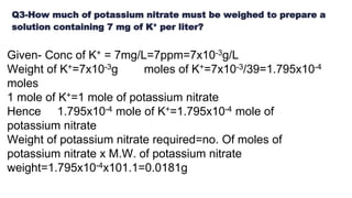 Q3-How much of potassium nitrate must be weighed to prepare a
solution containing 7 mg of K+ per liter?
Given- Conc of K+ = 7mg/L=7ppm=7x10-3g/L
Weight of K+=7x10-3g moles of K+=7x10-3/39=1.795x10-4
moles
1 mole of K+=1 mole of potassium nitrate
Hence 1.795x10-4 mole of K+=1.795x10-4 mole of
potassium nitrate
Weight of potassium nitrate required=no. Of moles of
potassium nitrate x M.W. of potassium nitrate
weight=1.795x10-4x101.1=0.0181g
 