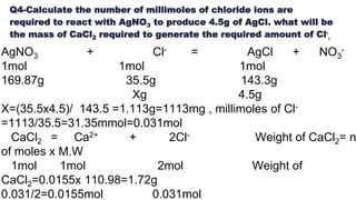 Q4-Calculate the number of millimoles of chloride ions are
required to react with AgNO3 to produce 4.5g of AgCl. what will be
the mass of CaCl2 required to generate the required amount of Cl-
.
AgNO3 + Cl- = AgCl + NO3
-
1mol 1mol 1mol
169.87g 35.5g 143.3g
Xg 4.5g
X=(35.5x4.5)/ 143.5 =1.113g=1113mg , millimoles of Cl-
=1113/35.5=31.35mmol=0.031mol
CaCl2 = Ca2+ + 2Cl- Weight of CaCl2= n
of moles x M.W
1mol 1mol 2mol Weight of
CaCl2=0.0155x 110.98=1.72g
0.031/2=0.0155mol 0.031mol
 