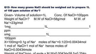 Q12- How many grams NaCl should be weighed out to prepare 1L
of 100 ppm solution of Na+?
Given- Volume of solution=1L Conc. Of NaCl=100ppm
Weight of NaCl=? M.W of NaCl=58g/mol M.W. of
Na+=23g/mol
1mg___________________1L_______________________1
ppm
xmg____________________1L_______________________
100ppm
X=100mg=0.1g of Na+ moles of Na+=0.1/23=0.00434mol
1 mol of NaCl=1 mol of Na+ hence moles of
NaCl=0.00434mole
 