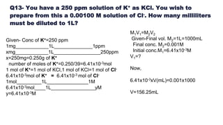 Q13- You have a 250 ppm solution of K+ as KCl. You wish to
prepare from this a 0.00100 M solution of Cl-. How many milliliters
must be diluted to 1L?
Given- Conc of K+=250 ppm
1mg____________1L______________1ppm
xmg____________1L_________________250ppm
x=250mg=0.250g of K+
number of moles of K+=0.250/39=6.41x10-3mol
1 mol of K+=1 mol of KCl,1 mol of KCl=1 mol of Cl-
6.41x10-3mol of K+ = 6.41x10-3 mol of Cl-
1mol_________1L_______________1M
6.41x10-3mol____1L________________yM
y=6.41x10-3M
M1V1=M2V2
Given-Final vol. M2=1L=1000mL
Final conc. M2=0.001M
Initial conc.M1=6.41x10-3M
V1=?
Now,
6.41x10-3xV(mL)=0.001x1000
V=156.25mL
 
