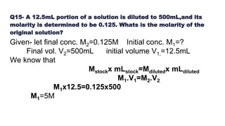 Q15- A 12.5mL portion of a solution is diluted to 500mL,and its
molarity is determined to be 0.125. Whats is the molarity of the
original solution?
Given- let final conc. M2=0.125M Initial conc. M1=?
Final vol. V2=500mL initial volume V1,=12.5mL
We know that
Mstockx mLstock=Mdilutedx mLdiluted
M1.V1=M2.V2
M1x12.5=0.125x500
M1=5M
 