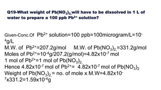 Q19-What weight of Pb(NO3)2,will have to be dissolved in 1 L of
water to prepare a 100 ppb Pb2+ solution?
Given-Conc.Of Pb2+ solution=100 ppb=100microgram/L=10-
4g/L
M.W. of Pb2+=207.2g/mol M.W. of Pb(NO3)2,=331.2g/mol
Moles of Pb2+=10-4g/207.2(g/mol)=4.82x10-7 mol
1 mol of Pb2+=1 mol of Pb(NO3)2,
Hence 4.82x10-7 mol of Pb2+= 4.82x10-7 mol of Pb(NO3)2
Weight of Pb(NO3)2,= no. of mole x M.W=4.82x10-
7x331.2=1.59x10-4g
 