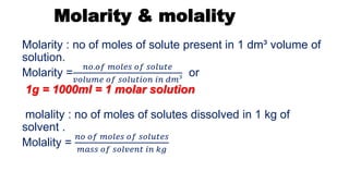Molarity & molality
Molarity : no of moles of solute present in 1 dm³ volume of
solution.
Molarity =
𝑛𝑜.𝑜𝑓 𝑚𝑜𝑙𝑒𝑠 𝑜𝑓 𝑠𝑜𝑙𝑢𝑡𝑒
𝑣𝑜𝑙𝑢𝑚𝑒 𝑜𝑓 𝑠𝑜𝑙𝑢𝑡𝑖𝑜𝑛 𝑖𝑛 𝑑𝑚³
or
1g = 1000ml = 1 molar solution
molality : no of moles of solutes dissolved in 1 kg of
solvent .
Molality =
𝑛𝑜 𝑜𝑓 𝑚𝑜𝑙𝑒𝑠 𝑜𝑓 𝑠𝑜𝑙𝑢𝑡𝑒𝑠
𝑚𝑎𝑠𝑠 𝑜𝑓 𝑠𝑜𝑙𝑣𝑒𝑛𝑡 𝑖𝑛 𝑘𝑔
 