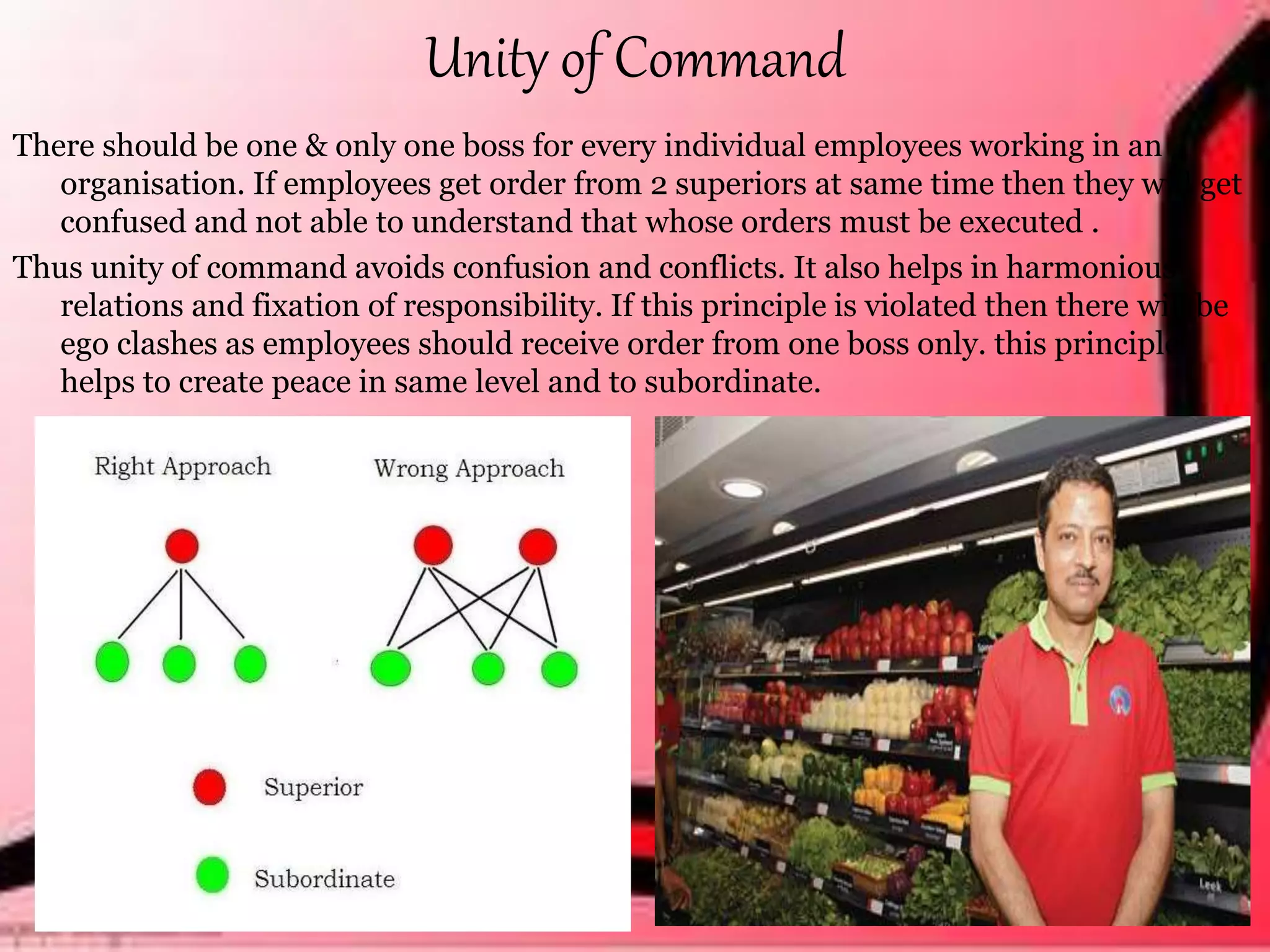 Unity of Command
There should be one & only one boss for every individual employees working in an
organisation. If employees get order from 2 superiors at same time then they will get
confused and not able to understand that whose orders must be executed .
Thus unity of command avoids confusion and conflicts. It also helps in harmonious
relations and fixation of responsibility. If this principle is violated then there will be
ego clashes as employees should receive order from one boss only. this principle
helps to create peace in same level and to subordinate.
 