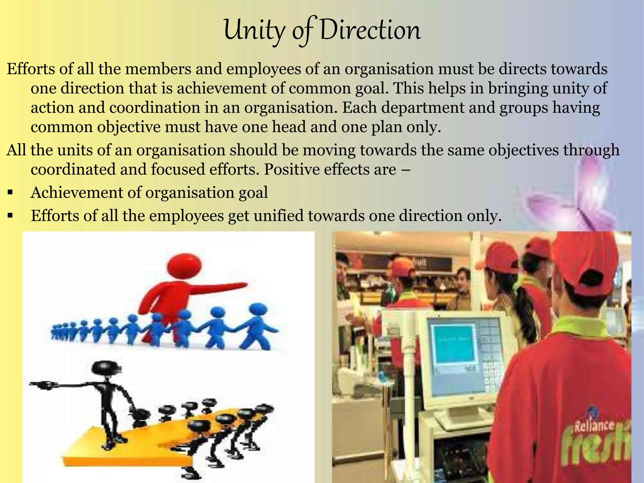 Unity of Direction
Efforts of all the members and employees of an organisation must be directs towards
one direction that is achievement of common goal. This helps in bringing unity of
action and coordination in an organisation. Each department and groups having
common objective must have one head and one plan only.
All the units of an organisation should be moving towards the same objectives through
coordinated and focused efforts. Positive effects are –
 Achievement of organisation goal
 Efforts of all the employees get unified towards one direction only.
 
